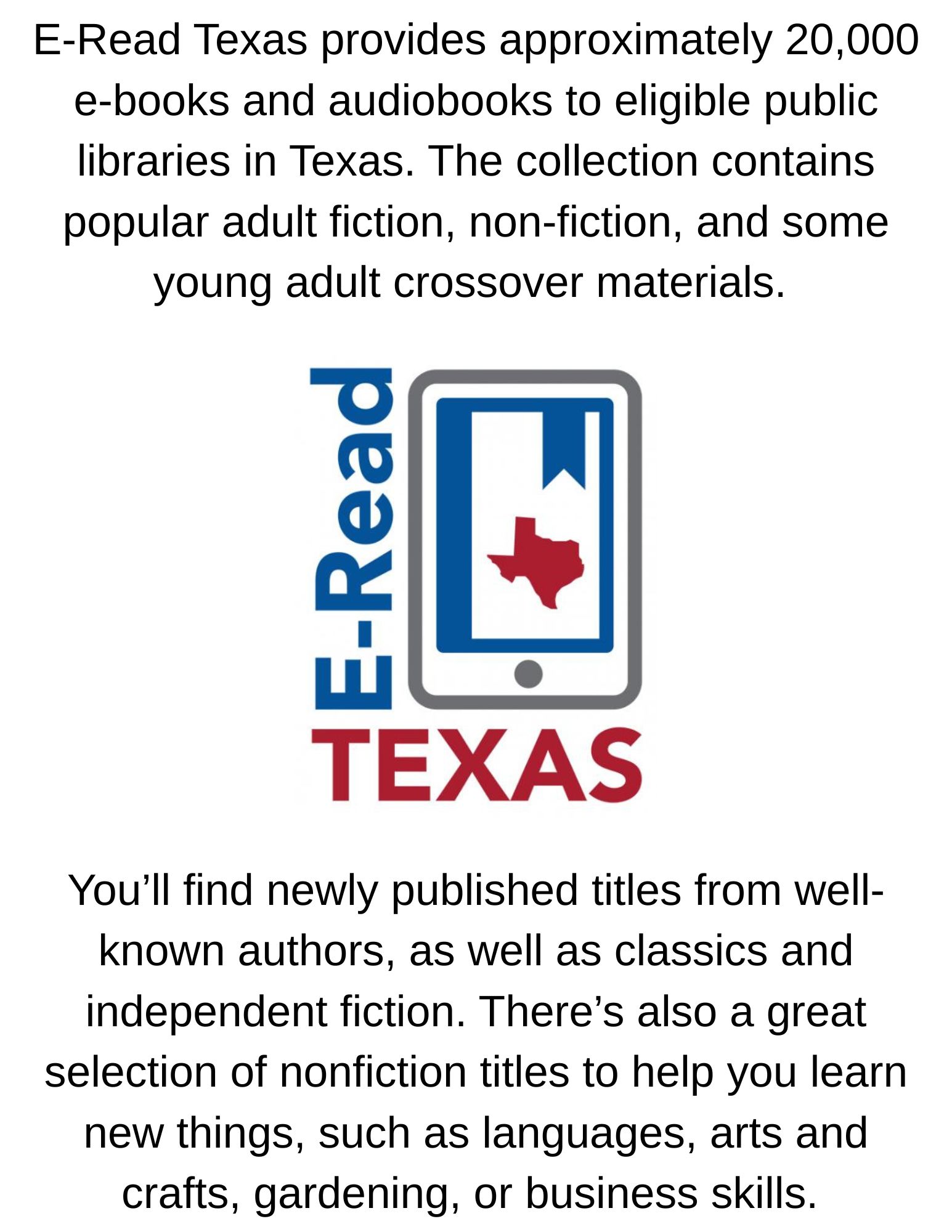 E-Read Texas provides approximately 20,000 e-books and audiobooks to eligible public libraries in Texas. The collection contains popular adult fiction, non-fiction, and some young adult crossover .jpg